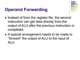 Operand Forwarding
 Instead of from the register file, the second
instruction can get data directly from the
output of ALU after the previous instruction is
completed.
 A special arrangement needs to be made to
“forward” the output of ALU to the input of
ALU.
 