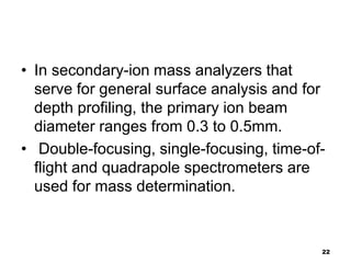 22
• In secondary-ion mass analyzers that
serve for general surface analysis and for
depth profiling, the primary ion beam...