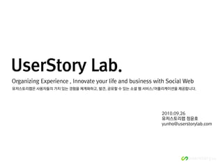 UserStory Lab.
Organizing Experience , Innovate your life and business with Social Web
유저스토리랩은 사용자들의 가치 있는 경험을 체계화하고, 발견, 공유할 수 있는 소셜 웹 서비스/어플리케이션을 제공합니다.




                                                          2010.09.26
                                                          유저스토리랩 정윤호
                                                          yunho@userstorylab.com
 