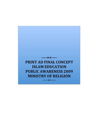 -­‐-­‐-­‐-­‐++-­‐-­‐-­‐-­‐	
  
PRINT	
  AD	
  FINAL	
  CONCEPT	
  
   ISLAM	
  EDUCATION	
  	
  
PUBLIC	
  AWARENESS	
  2009	
  
 MINISTRY	
  OF	
  RELIGION	
  
              -­‐-­‐-­‐-­‐	
  ++	
  -­‐-­‐-­‐-­‐	
  
 