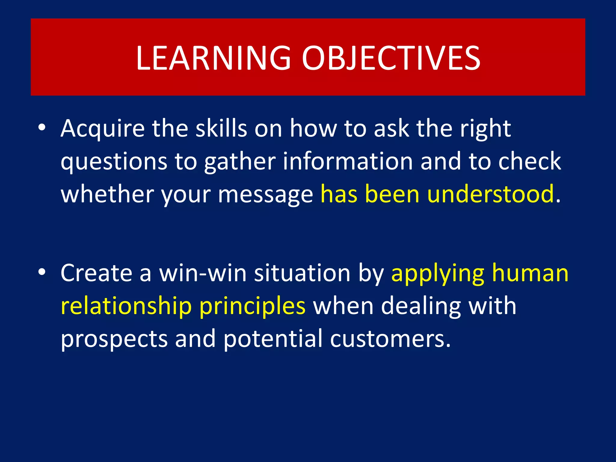 LEARNING OBJECTIVES
• Acquire the skills on how to ask the right
questions to gather information and to check
whether your message has been understood.
• Create a win-win situation by applying human
relationship principles when dealing with
prospects and potential customers.
 