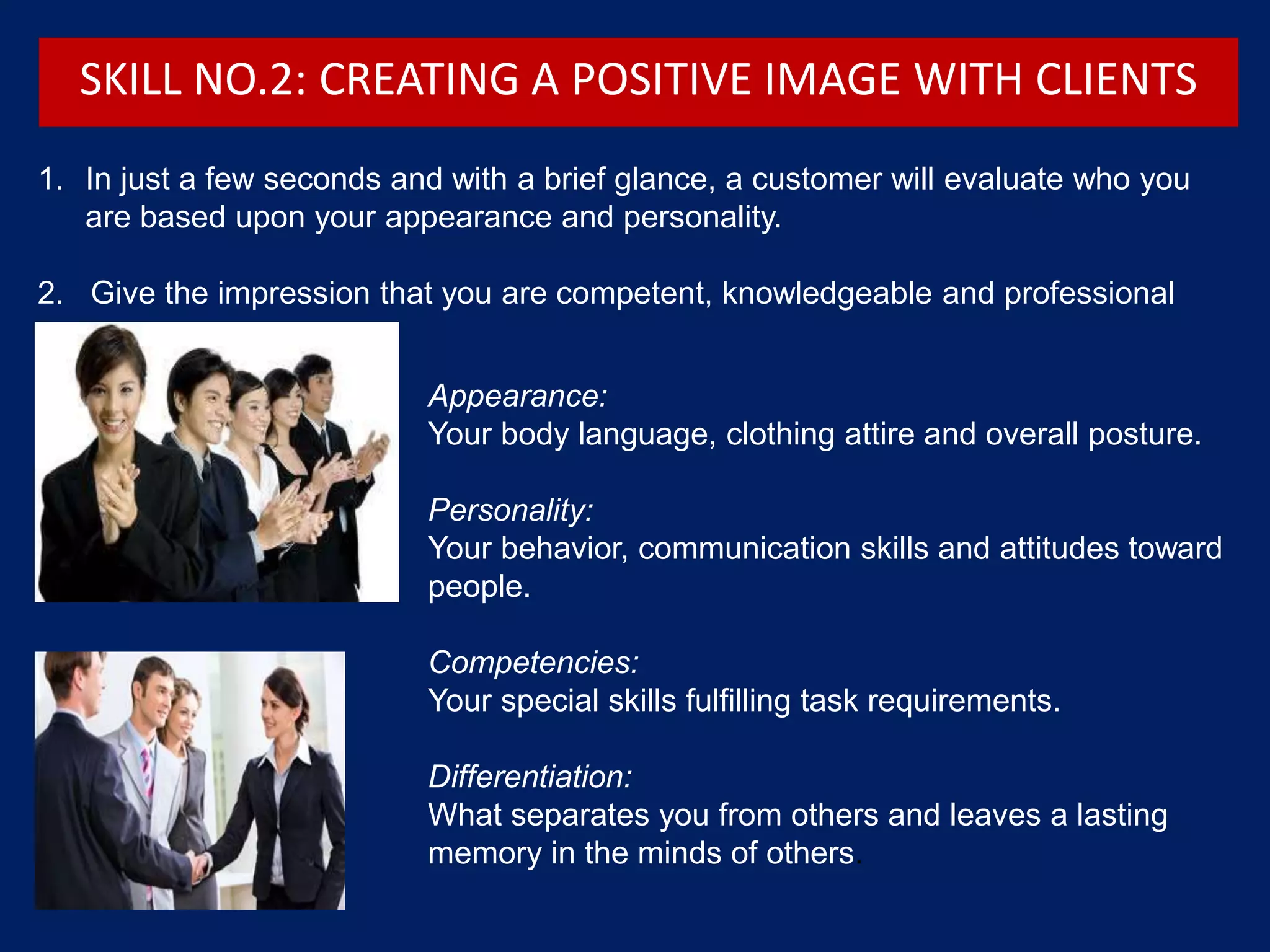 Appearance:
Your body language, clothing attire and overall posture.
Personality:
Your behavior, communication skills and attitudes toward
people.
Competencies:
Your special skills fulfilling task requirements.
Differentiation:
What separates you from others and leaves a lasting
memory in the minds of others.
1. In just a few seconds and with a brief glance, a customer will evaluate who you
are based upon your appearance and personality.
2. Give the impression that you are competent, knowledgeable and professional
SKILL NO.2: CREATING A POSITIVE IMAGE WITH CLIENTS
 
