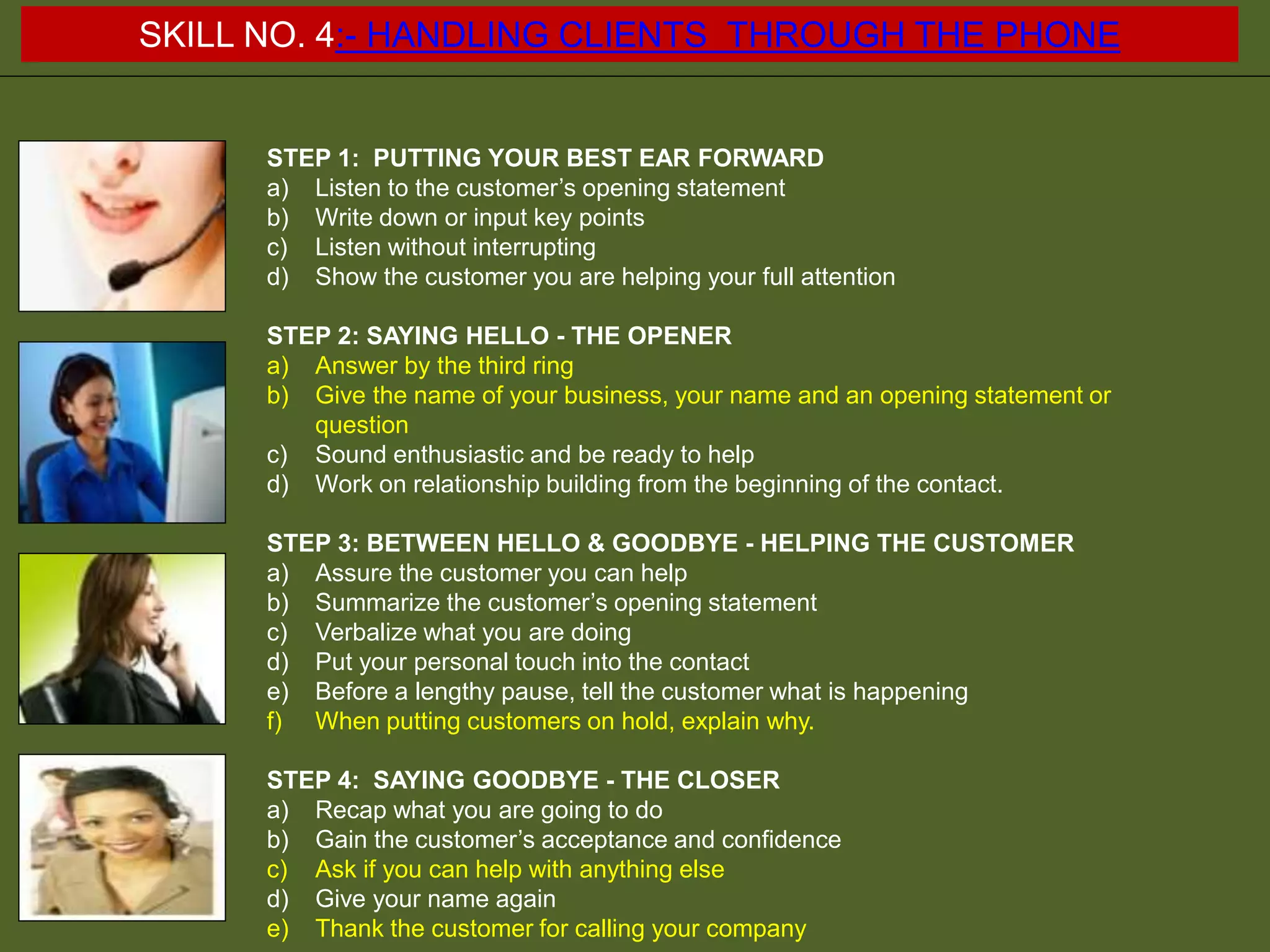 STEP 1: PUTTING YOUR BEST EAR FORWARD
a) Listen to the customer’s opening statement
b) Write down or input key points
c) Listen without interrupting
d) Show the customer you are helping your full attention
STEP 2: SAYING HELLO - THE OPENER
a) Answer by the third ring
b) Give the name of your business, your name and an opening statement or
question
c) Sound enthusiastic and be ready to help
d) Work on relationship building from the beginning of the contact.
STEP 3: BETWEEN HELLO & GOODBYE - HELPING THE CUSTOMER
a) Assure the customer you can help
b) Summarize the customer’s opening statement
c) Verbalize what you are doing
d) Put your personal touch into the contact
e) Before a lengthy pause, tell the customer what is happening
f) When putting customers on hold, explain why.
STEP 4: SAYING GOODBYE - THE CLOSER
a) Recap what you are going to do
b) Gain the customer’s acceptance and confidence
c) Ask if you can help with anything else
d) Give your name again
e) Thank the customer for calling your company
SKILL NO. 4:- HANDLING CLIENTS THROUGH THE PHONE
 