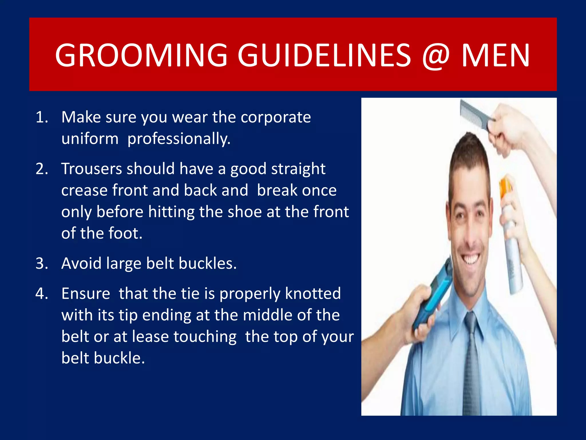 GROOMING GUIDELINES @ MEN
1. Make sure you wear the corporate
uniform professionally.
2. Trousers should have a good straight
crease front and back and break once
only before hitting the shoe at the front
of the foot.
3. Avoid large belt buckles.
4. Ensure that the tie is properly knotted
with its tip ending at the middle of the
belt or at lease touching the top of your
belt buckle.
 
