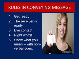 RULES IN CONVEYING MESSAGE
1. Get ready
2. The receiver is
ready
3. Eye contact
4. Right words
5. Show what you
mean – with non-
verbal cues.
 