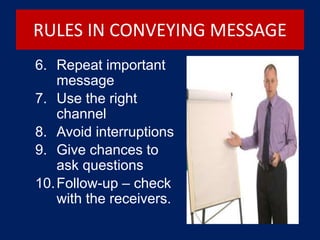 RULES IN CONVEYING MESSAGE
6. Repeat important
message
7. Use the right
channel
8. Avoid interruptions
9. Give chances to
ask questions
10.Follow-up – check
with the receivers.
 