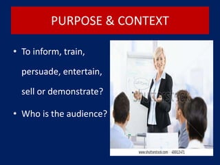 PURPOSE & CONTEXT
• To inform, train,
persuade, entertain,
sell or demonstrate?
• Who is the audience?
 