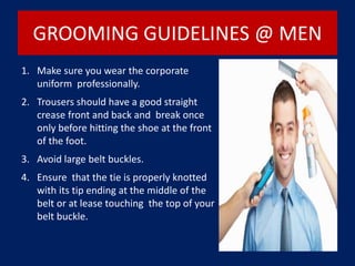 GROOMING GUIDELINES @ MEN
1. Make sure you wear the corporate
uniform professionally.
2. Trousers should have a good straight
crease front and back and break once
only before hitting the shoe at the front
of the foot.
3. Avoid large belt buckles.
4. Ensure that the tie is properly knotted
with its tip ending at the middle of the
belt or at lease touching the top of your
belt buckle.
 