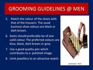 GROOMING GUIDELINES @ MEN
5. Match the colour of the shoes with
that of the trousers. The usual
business shoe colours are black or
dark brown.
6. Socks should preferably be of one
solid colour. The preferred colours are
blue, black, dark brown or grey.
7. Use a good quality pen which
contributes to a polished image.
8. Limit jewellery to an attractive watch.
 