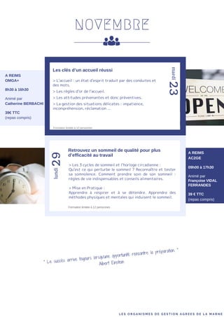 NOVEMBRE
> L’accueil : un état d’esprit traduit par des conduites et
des mots.
> Les règles d’or de l’accueil.
> Les attitudes prévenantes et donc préventives.
> La gestion des situations délicates : impatience,
incompréhension, réclamation ...
29
23
Les clés d’un accueil réussi
mardi
lundi
A REIMS
OMGA+
8h30 à 16h30
Animé par
Catherine BERBACHI
39€ TTC
(repas compris)
A REIMS
AC2GE
09h00 à 17h30
Animé par
Françoise VIDAL
FERRANDES
39 € TTC
(repas compris)
Retrouvez un sommeil de qualité pour plus
d’efficacité au travail
> Les 3 cycles de sommeil et l’horloge circadienne :
Qu’est ce qui perturbe le sommeil ? Reconnaître et tester
sa somnolence. Comment prendre soin de son sommeil :
règles de vie indispensables et conseils alimentaires.
> Mise en Pratique :
Apprendre à respirer et à se détendre. Apprendre des
méthodes physiques et mentales qui induisent le sommeil.
L E S O R G A N I S M E S D E G E S T I O N A G R E E S D E L A M A R N E
Formation limitée à 12 personnes
" Le succès arrive toujours lorsqu'une opportunité rencontre la préparation. "
Albert Einstein
Formation limitée à 10 personnes
 