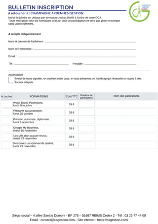 BULLETIN INSCRIPTION
A retourner à : CHAMPAGNE ARDENNES GESTION
Merci de joindre un chèque par formation choisie, libellé à l’ordre de votre OGA.
Toute inscription pour les formations avec un coût de participation ne sera pas prise en compte
sans votre règlement.
A remplir obligatoirement
Nom et prénom de l’adhérent : ............................................................................................................................
Nom de l’entreprise : ...........................................................................................................................................
Email : .................................................................................................................................................................
Tél : .......................................................................... Portable : ......................................................................
Merci de nous signaler, en cochant cette case, si vous présentez un handicap qui nécessite un accès à des
locaux adaptés.
Accessibilité
Siège social – 4 allée Santos Dumont - BP 275 – 51687 REIMS Cedex 2 - Tél : 03 26 77 44 00
Email : contact@cagestion.com - Site internet : https://cagestion.com/
A cocher FORMATIONS Coût TTC Nombre de
participants
Nom des participants
Word, Excel, Powerpoint,
lundi 18 octobre 39 €
Préparer sa succession,
lundi 25 octobre 39 €
Primate, automate, diplomate,
lundi 8 novembre
Google My Business,
mardi 16 novembre
39 €
39 €
Les clés d’un accueil réussi,
mardi 23 novembre
39 €
Retrouvez un sommeil de qualité,
lundi 29 novembre
39 €
 