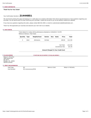 3/12/14 8:43 PMPrint Confirmation
Page 1 of 1https://www7.ticketingcentral.com/V2/PrintConfirmation.aspx
Thank You For Your Order!
Your Confirmation Number is 21444851 .
We recommend printing this page and keeping it in a safe place as it contains information that will be required should you have questions regarding your
purchase. You will also be sent an email confirming your purchase. Tickets will be sent to you via the delivery method you selected.
If you have any questions regarding this order, please contact 866-461-6556 or email to customerservice@altitudetickets.com .
Thank You! We appreciate your business and welcome your next visit to our website.
Ticket details for Lindsey Stirling Admissions scheduled on 5/30/2014 7:30 PM
Method of Delivery: Flash Seats
Quantity Type Neighborhood Section Row Seats Price Total
4 Adult Admissions GA Bowl $28.00 $112.00
Sub Total: $112.00
Convenience Fee: $31.40
Amount Charged To Your Credit Card:
Allison H. McCarthy
2800 Kalmia Ave
Apt.305 A
Boulder, CO - 80301
UNITED STATES
Card Type: MC Name on Card: Allison H. McCarthy
Card Number: MC-xxxxxxxxxxxx4536
 