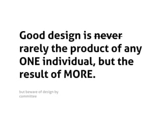 Good design is never
rarely the product of any
ONE individual, but the
result of MORE.
but beware of design by
committee  
 