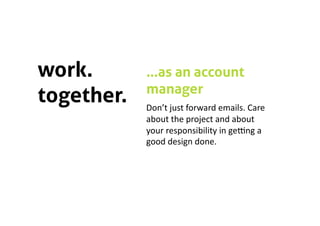 work.       …as an account
            manager
together.   Don’t just forward emails. Care 
            about the project and about 
            your responsibility in geQng a 
            good design done.  
 