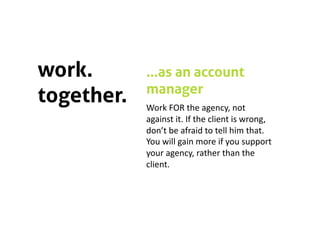 work.       …as an account
            manager
together.   Work FOR the agency, not 
            against it. If the client is wrong, 
            don’t be afraid to tell him that. 
            You will gain more if you support 
            your agency, rather than the 
            client. 
 