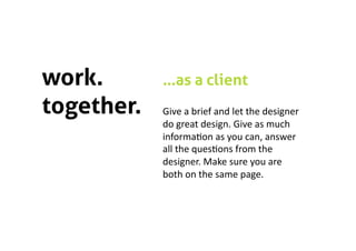 work.       …as a client
together.   Give a brief and let the designer 
            do great design. Give as much 
            informa5on as you can, answer 
            all the ques5ons from the 
            designer. Make sure you are 
            both on the same page. 
 