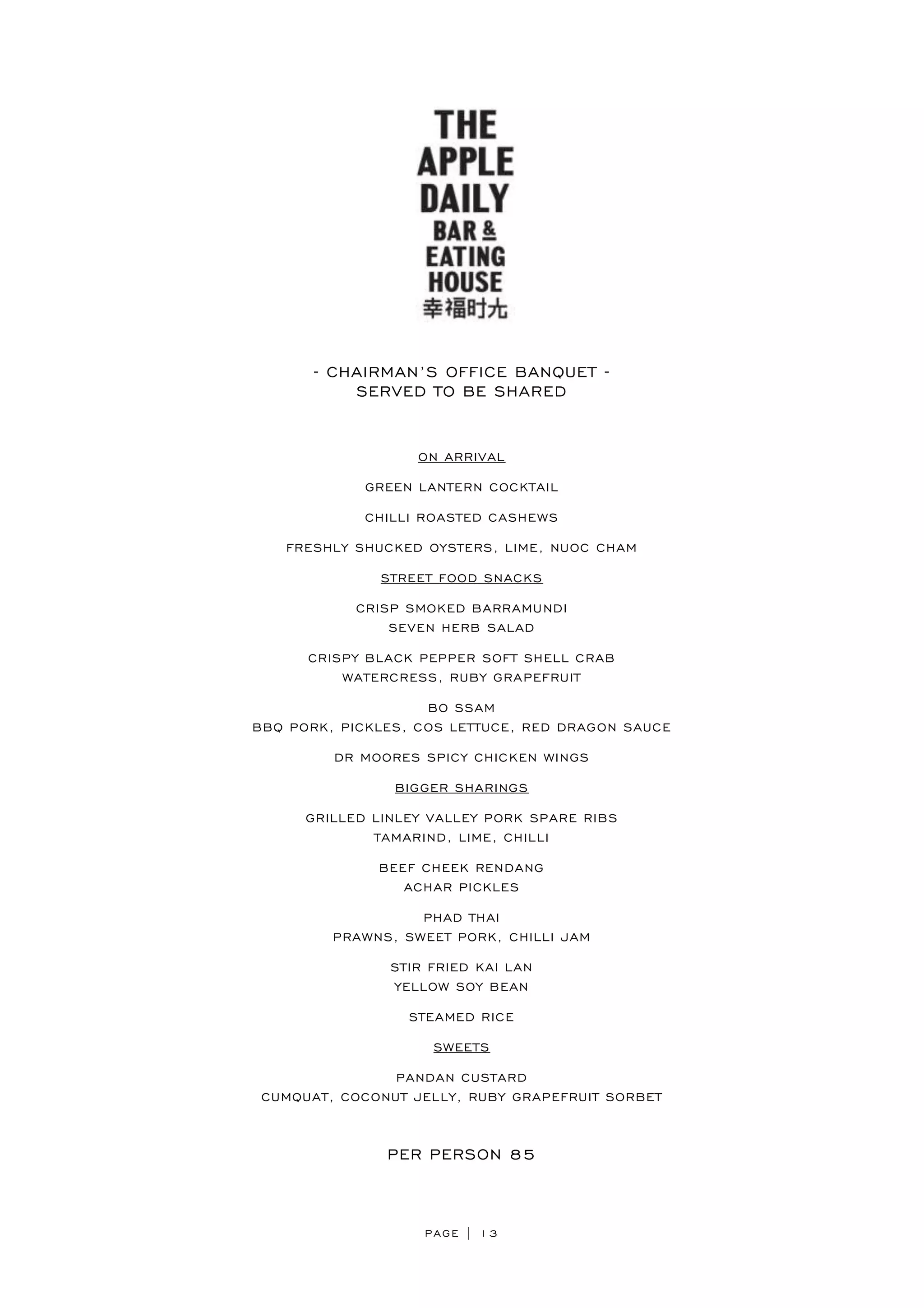 PAGE | 13
- CHAIRMAN’S OFFICE BANQUET -
SERVED TO BE SHARED
ON ARRIVAL
GREEN LANTERN COCKTAIL
CHILLI ROASTED CASHEWS
FRESHLY SHUCKED OYSTERS, LIME, NUOC CHAM
STREET FOOD SNACKS
CRISP SMOKED BARRAMUNDI
SEVEN HERB SALAD
CRISPY BLACK PEPPER SOFT SHELL CRAB
WATERCRESS, RUBY GRAPEFRUIT
BO SSAM
BBQ PORK, PICKLES, COS LETTUCE, RED DRAGON SAUCE
DR MOORES SPICY CHICKEN WINGS
BIGGER SHARINGS
GRILLED LINLEY VALLEY PORK SPARE RIBS
TAMARIND, LIME, CHILLI
BEEF CHEEK RENDANG
ACHAR PICKLES
PHAD THAI
PRAWNS, SWEET PORK, CHILLI JAM
STIR FRIED KAI LAN
YELLOW SOY BEAN
STEAMED RICE
SWEETS
PANDAN CUSTARD
CUMQUAT, COCONUT JELLY, RUBY GRAPEFRUIT SORBET
PER PERSON 85
 
