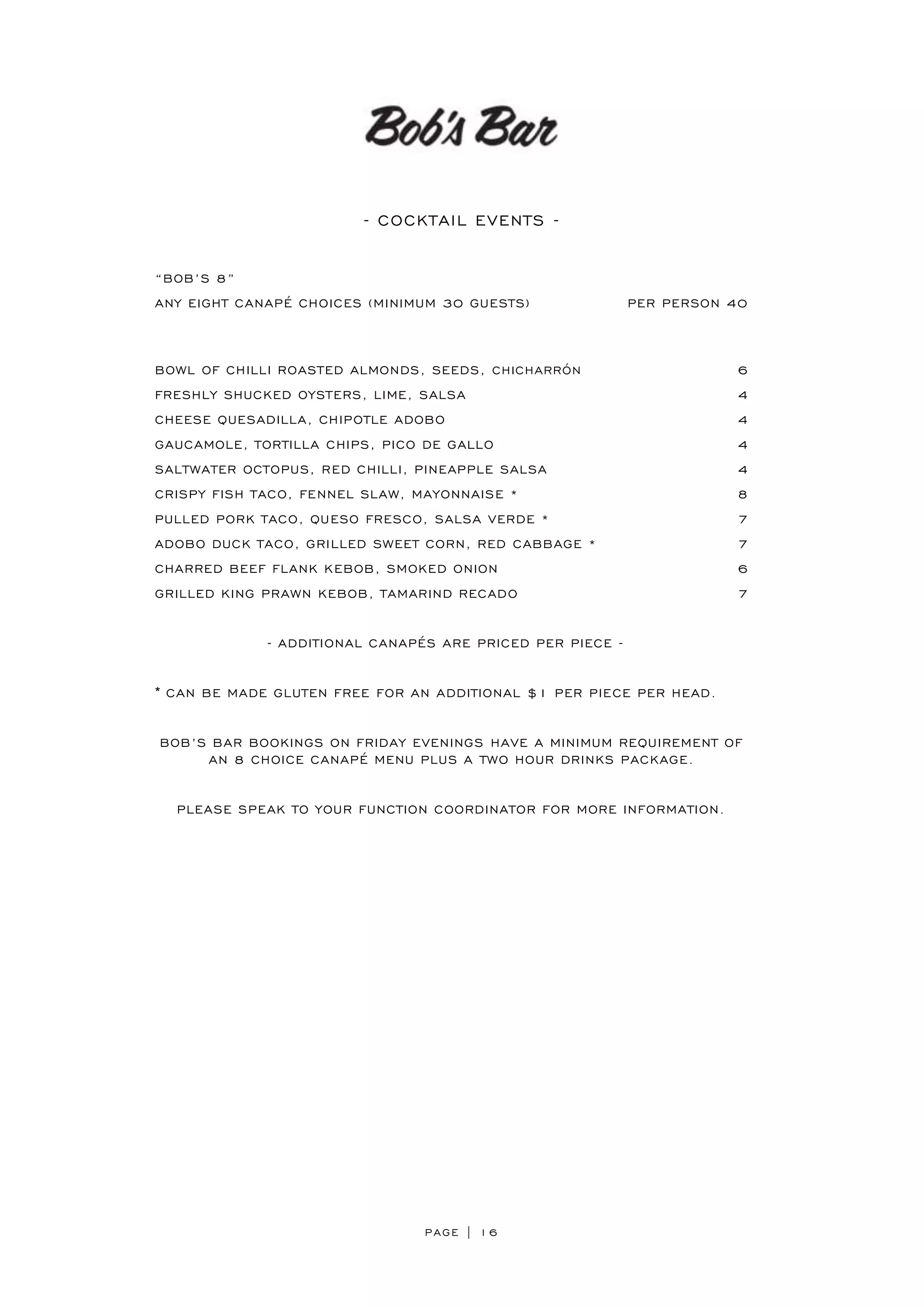 PAGE | 16
- COCKTAIL EVENTS -
“BOB’S 8”
ANY EIGHT CANAPÉ CHOICES (MINIMUM 30 GUESTS) PER PERSON 40
BOWL OF CHILLI ROASTED ALMONDS, SEEDS, CHICHARRÓN 6
FRESHLY SHUCKED OYSTERS, LIME, SALSA 4
CHEESE QUESADILLA, CHIPOTLE ADOBO 4
GAUCAMOLE, TORTILLA CHIPS, PICO DE GALLO 4
SALTWATER OCTOPUS, RED CHILLI, PINEAPPLE SALSA 4
CRISPY FISH TACO, FENNEL SLAW, MAYONNAISE * 8
PULLED PORK TACO, QUESO FRESCO, SALSA VERDE * 7
ADOBO DUCK TACO, GRILLED SWEET CORN, RED CABBAGE * 7
CHARRED BEEF FLANK KEBOB, SMOKED ONION 6
GRILLED KING PRAWN KEBOB, TAMARIND RECADO 7
- ADDITIONAL CANAPÉS ARE PRICED PER PIECE -
* CAN BE MADE GLUTEN FREE FOR AN ADDITIONAL $1 PER PIECE PER HEAD.
BOB’S BAR BOOKINGS ON FRIDAY EVENINGS HAVE A MINIMUM REQUIREMENT OF
AN 8 CHOICE CANAPÉ MENU PLUS A TWO HOUR DRINKS PACKAGE.
PLEASE SPEAK TO YOUR FUNCTION COORDINATOR FOR MORE INFORMATION.
 