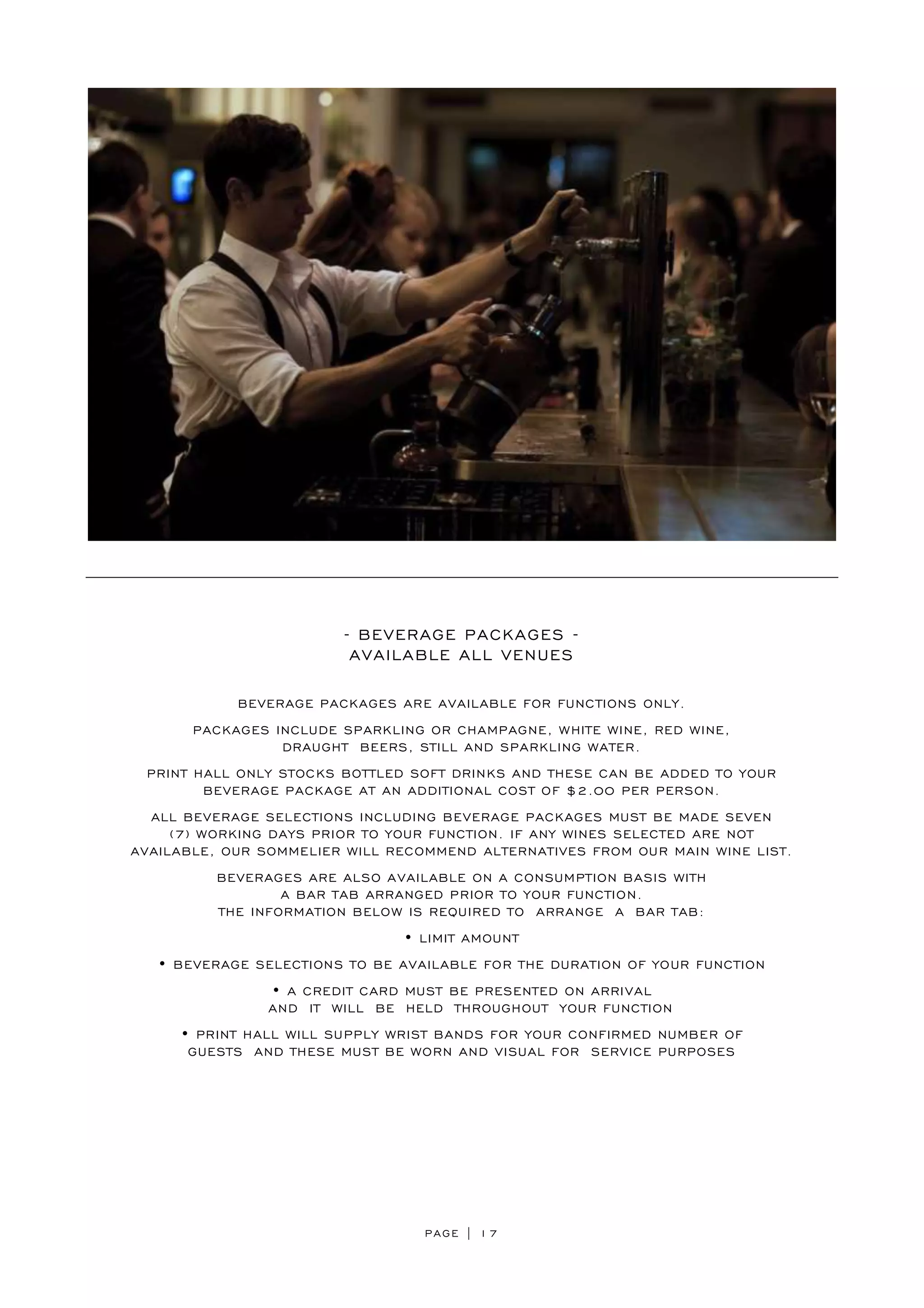 PAGE | 17
- BEVERAGE PACKAGES -
AVAILABLE ALL VENUES
BEVERAGE PACKAGES ARE AVAILABLE FOR FUNCTIONS ONLY.
PACKAGES INCLUDE SPARKLING OR CHAMPAGNE, WHITE WINE, RED WINE,
DRAUGHT BEERS, STILL AND SPARKLING WATER.
PRINT HALL ONLY STOCKS BOTTLED SOFT DRINKS AND THESE CAN BE ADDED TO YOUR
BEVERAGE PACKAGE AT AN ADDITIONAL COST OF $2.00 PER PERSON.
ALL BEVERAGE SELECTIONS INCLUDING BEVERAGE PACKAGES MUST BE MADE SEVEN
(7) WORKING DAYS PRIOR TO YOUR FUNCTION. IF ANY WINES SELECTED ARE NOT
AVAILABLE, OUR SOMMELIER WILL RECOMMEND ALTERNATIVES FROM OUR MAIN WINE LIST.
BEVERAGES ARE ALSO AVAILABLE ON A CONSUMPTION BASIS WITH
A BAR TAB ARRANGED PRIOR TO YOUR FUNCTION.
THE INFORMATION BELOW IS REQUIRED TO ARRANGE A BAR TAB:
• LIMIT AMOUNT
• BEVERAGE SELECTIONS TO BE AVAILABLE FOR THE DURATION OF YOUR FUNCTION
• A CREDIT CARD MUST BE PRESENTED ON ARRIVAL
AND IT WILL BE HELD THROUGHOUT YOUR FUNCTION
• PRINT HALL WILL SUPPLY WRIST BANDS FOR YOUR CONFIRMED NUMBER OF
GUESTS AND THESE MUST BE WORN AND VISUAL FOR SERVICE PURPOSES
 