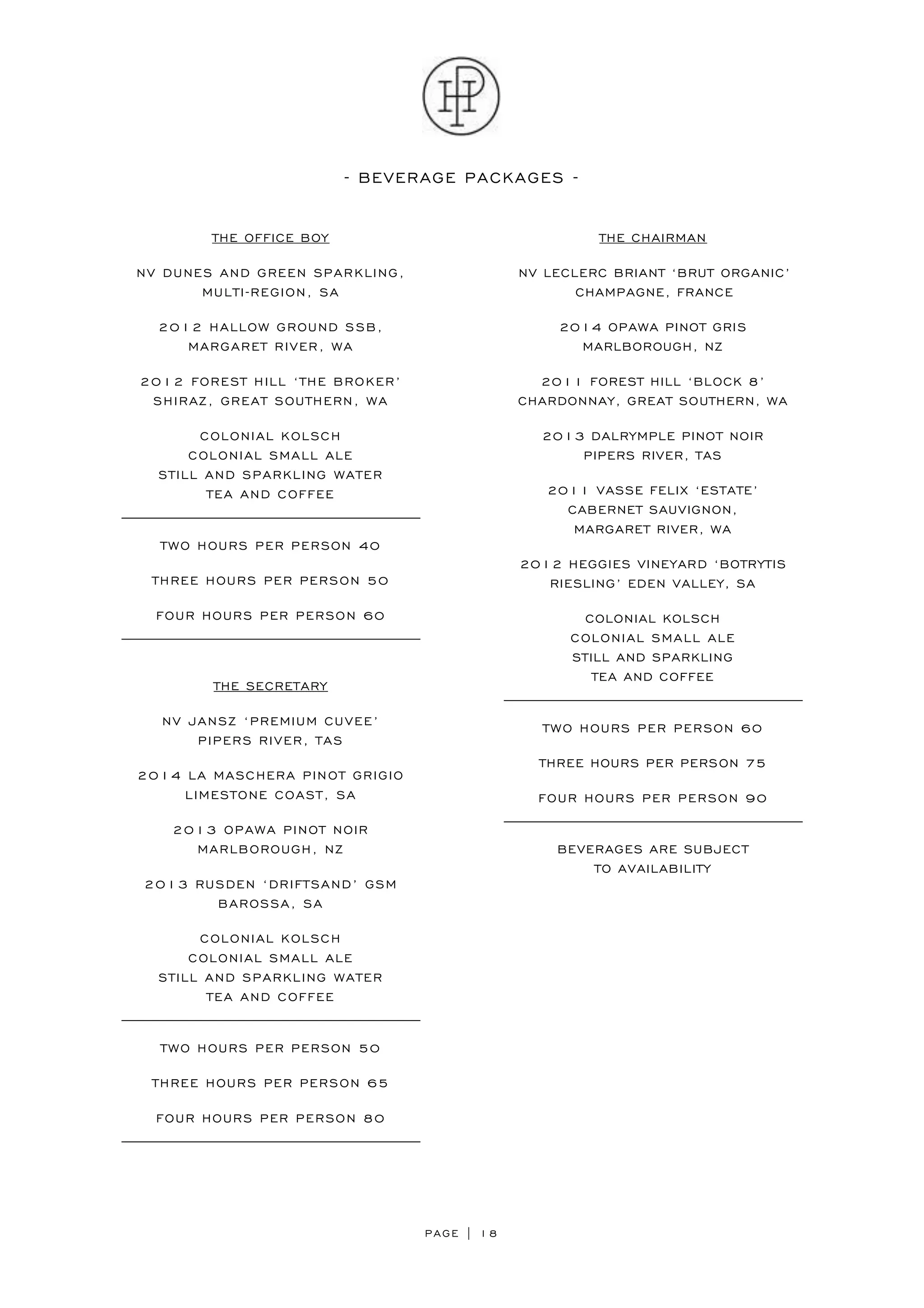 PAGE | 18
- BEVERAGE PACKAGES -
THE OFFICE BOY
NV DUNES AND GREEN SPARKLING,
MULTI-REGION, SA
2012 HALLOW GROUND SSB,
MARGARET RIVER, WA
2012 FOREST HILL ‘THE BROKER’
SHIRAZ, GREAT SOUTHERN, WA
COLONIAL KOLSCH
COLONIAL SMALL ALE
STILL AND SPARKLING WATER
TEA AND COFFEE
TWO HOURS PER PERSON 40
THREE HOURS PER PERSON 50
FOUR HOURS PER PERSON 60
THE SECRETARY
NV JANSZ ‘PREMIUM CUVEE’
PIPERS RIVER, TAS
2014 LA MASCHERA PINOT GRIGIO
LIMESTONE COAST, SA
2013 OPAWA PINOT NOIR
MARLBOROUGH, NZ
2013 RUSDEN ‘DRIFTSAND’ GSM
BAROSSA, SA
COLONIAL KOLSCH
COLONIAL SMALL ALE
STILL AND SPARKLING WATER
TEA AND COFFEE
TWO HOURS PER PERSON 50
THREE HOURS PER PERSON 65
FOUR HOURS PER PERSON 80
THE CHAIRMAN
NV LECLERC BRIANT ‘BRUT ORGANIC’
CHAMPAGNE, FRANCE
2014 OPAWA PINOT GRIS
MARLBOROUGH, NZ
2011 FOREST HILL ‘BLOCK 8’
CHARDONNAY, GREAT SOUTHERN, WA
2013 DALRYMPLE PINOT NOIR
PIPERS RIVER, TAS
2011 VASSE FELIX ‘ESTATE’
CABERNET SAUVIGNON,
MARGARET RIVER, WA
2012 HEGGIES VINEYARD ‘BOTRYTIS
RIESLING’ EDEN VALLEY, SA
COLONIAL KOLSCH
COLONIAL SMALL ALE
STILL AND SPARKLING
TEA AND COFFEE
TWO HOURS PER PERSON 60
THREE HOURS PER PERSON 75
FOUR HOURS PER PERSON 90
BEVERAGES ARE SUBJECT
TO AVAILABILITY
 