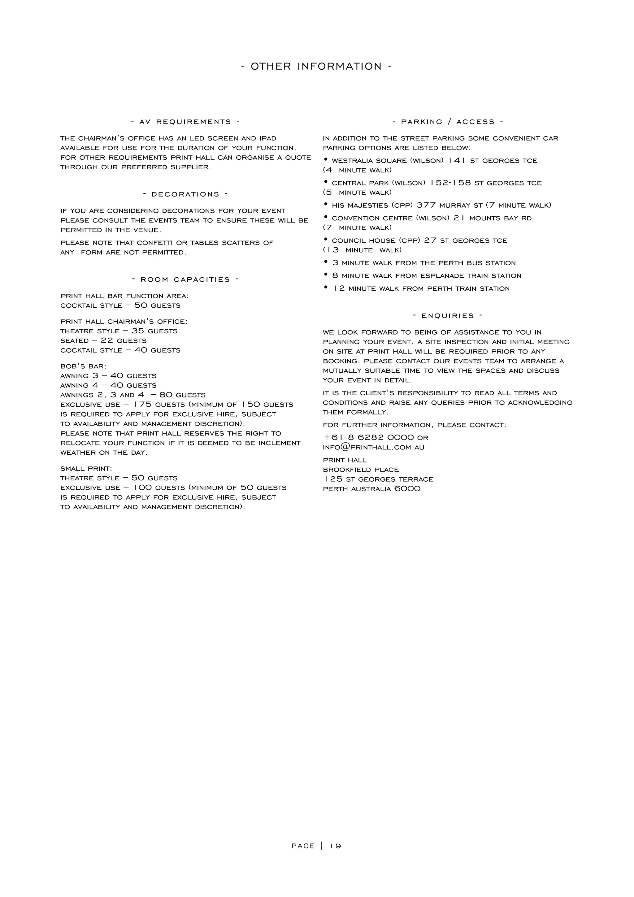 PAGE | 19
- OTHER INFORMATION -
- av requirements -
the chairman’s office has an led screen and ipad
available for use for the duration of your function.
for other requirements print hall can organise a quote
through our preferred supplier.
- decorations -
if you are considering decorations for your event
please consult the events team to ensure these will be
permitted in the venue.
please note that confetti or tables scatters of
any form are not permitted.
- room capacities -
print hall bar function area:
cocktail style – 50 guests
print hall chairman’s office:
theatre style – 35 guests
seated – 22 guests
cocktail style – 40 guests
bob’s bar:
awning 3 – 40 guests
awning 4 – 40 guests
awnings 2, 3 and 4 – 80 guests
exclusive use – 175 guests (minimum of 150 guests
is required to apply for exclusive hire, subject
to availability and management discretion).
please note that print hall reserves the right to
relocate your function if it is deemed to be inclement
weather on the day.
small print:
theatre style – 50 guests
exclusive use – 100 guests (minimum of 50 guests
is required to apply for exclusive hire, subject
to availability and management discretion).
- parking / access -
in addition to the street parking some convenient car
parking options are listed below:
• westralia square (wilson) 141 st georges tce
(4 minute walk)
• central park (wilson) 152-158 st georges tce
(5 minute walk)
• his majesties (cpp) 377 murray st (7 minute walk)
• convention centre (wilson) 21 mounts bay rd
(7 minute walk)
• council house (cpp) 27 st georges tce
(13 minute walk)
• 3 minute walk from the perth bus station
• 8 minute walk from esplanade train station
• 12 minute walk from perth train station
- enquiries -
we look forward to being of assistance to you in
planning your event. a site inspection and initial meeting
on site at print hall will be required prior to any
booking. please contact our events team to arrange a
mutually suitable time to view the spaces and discuss
your event in detail.
it is the client’s responsibility to read all terms and
conditions and raise any queries prior to acknowledging
them formally.
for further information, please contact:
+61 8 6282 0000 or
info@printhall.com.au
print hall
brookfield place
125 st georges terrace
perth australia 6000
 