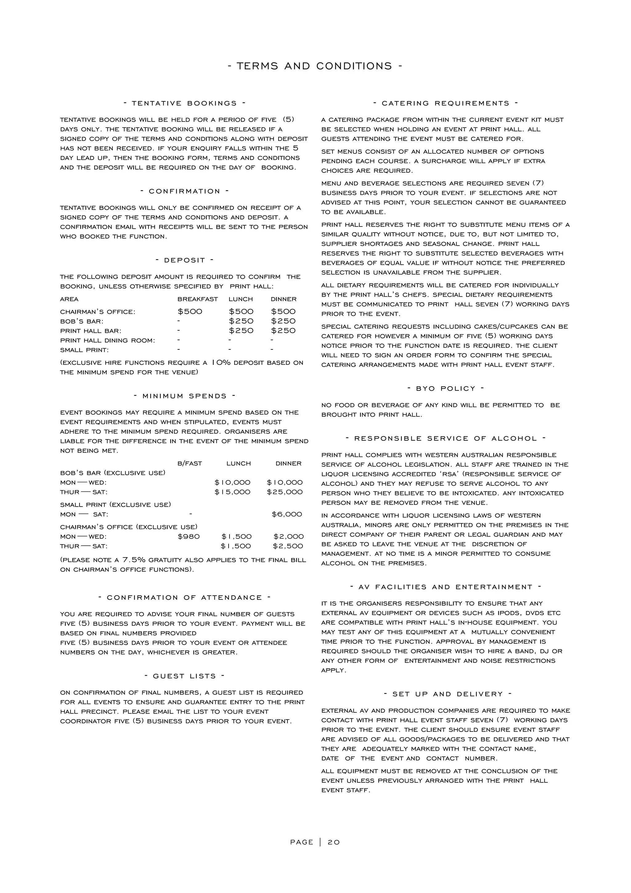 PAGE | 20
- TERMS AND CONDITIONS -
- tentative bookings -
tentative bookings will be held for a period of five (5)
days only. the tentative booking will be released if a
signed copy of the terms and conditions along with deposit
has not been received. if your enquiry falls within the 5
day lead up, then the booking form, terms and conditions
and the deposit will be required on the day of booking.
- confirmation -
tentative bookings will only be confirmed on receipt of a
signed copy of the terms and conditions and deposit. a
confirmation email with receipts will be sent to the person
who booked the function.
- deposit -
the following deposit amount is required to confirm the
booking, unless otherwise specified by print hall:
area breakfast lunch dinner
chairman’s office: $500 $500 $500
bob’s bar: - $250 $250
print hall bar: - $250 $250
print hall dining room: - - -
small print: - - -
(exclusive hire functions require a 10% deposit based on
the minimum spend for the venue)
- minimum spends -
event bookings may require a minimum spend based on the
event requirements and when stipulated, events must
adhere to the minimum spend required. organisers are
liable for the difference in the event of the minimum spend
not being met.
b/fast lunch dinner
bob’s bar (exclusive use)
mon — wed: $10,000 $10,000
thur — sat: $15,000 $25,000
small print (exclusive use)
mon —  sat: - $6,000
chairman’s office (exclusive use)
mon — wed: $980 $1,500 $2,000
thur — sat: $1,500 $2,500
(please note a 7.5% gratuity also applies to the final bill
on chairman’s office functions).
- confirmation of attendance -
you are required to advise your final number of guests
five (5) business days prior to your event. payment will be
based on final numbers provided
five (5) business days prior to your event or attendee
numbers on the day, whichever is greater.
- guest lists -
on confirmation of final numbers, a guest list is required
for all events to ensure and guarantee entry to the print
hall precinct. please email the list to your event
coordinator five (5) business days prior to your event.
- catering requirements -
a catering package from within the current event kit must
be selected when holding an event at print hall. all
guests attending the event must be catered for.
set menus consist of an allocated number of options
pending each course. a surcharge will apply if extra
choices are required.
menu and beverage selections are required seven (7)
business days prior to your event. if selections are not
advised at this point, your selection cannot be guaranteed
to be available.
print hall reserves the right to substitute menu items of a
similar quality without notice, due to, but not limited to,
supplier shortages and seasonal change. print hall
reserves the right to substitute selected beverages with
beverages of equal value if without notice the preferred
selection is unavailable from the supplier.
all dietary requirements will be catered for individually
by the print hall’s chefs. special dietary requirements
must be communicated to print hall seven (7) working days
prior to the event.
special catering requests including cakes/cupcakes can be
catered for however a minimum of five (5) working days
notice prior to the function date is required. the client
will need to sign an order form to confirm the special
catering arrangements made with print hall event staff.
- byo policy -
no food or beverage of any kind will be permitted to be
brought into print hall.
- responsible service of alcohol -
print hall complies with western australian responsible
service of alcohol legislation. all staff are trained in the
liquor licensing accredited ‘rsa’ (responsible service of
alcohol) and they may refuse to serve alcohol to any
person who they believe to be intoxicated. any intoxicated
person may be removed from the venue.
in accordance with liquor licensing laws of western
australia, minors are only permitted on the premises in the
direct company of their parent or legal guardian and may
be asked to leave the venue at the discretion of
management. at no time is a minor permitted to consume
alcohol on the premises.
- av facilities and entertainment -
it is the organisers responsibility to ensure that any
external av equipment or devices such as ipods, dvds etc
are compatible with print hall’s in-house equipment. you
may test any of this equipment at a mutually convenient
time prior to the function. approval by management is
required should the organiser wish to hire a band, dj or
any other form of entertainment and noise restrictions
apply.
- set up and delivery -
external av and production companies are required to make
contact with print hall event staff seven (7) working days
prior to the event. the client should ensure event staff
are advised of all goods/packages to be delivered and that
they are adequately marked with the contact name,
date of the event and contact number.
all equipment must be removed at the conclusion of the
event unless previously arranged with the print hall
event staff.
 