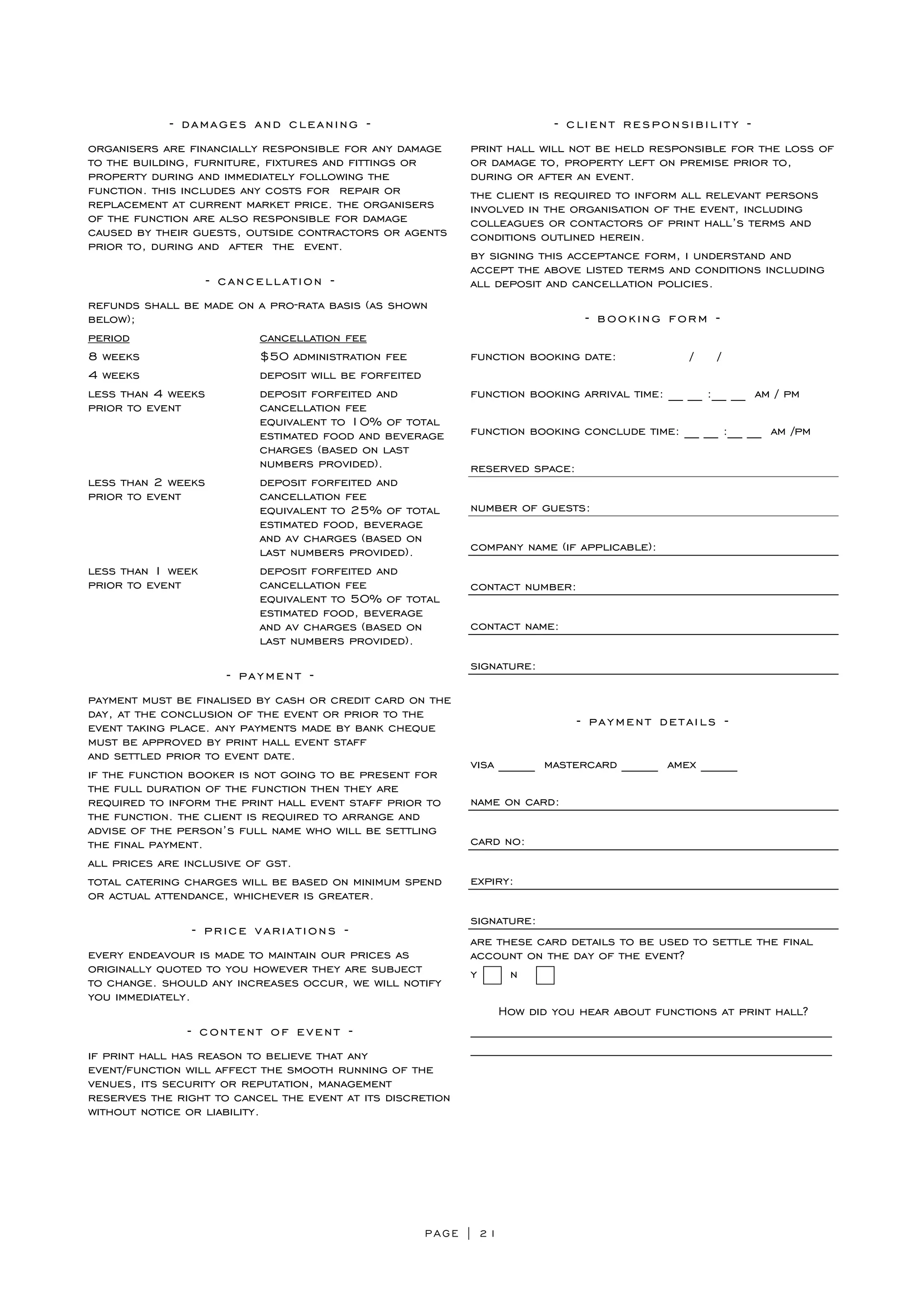PAGE | 21
- damages and cleaning -
organisers are financially responsible for any damage
to the building, furniture, fixtures and fittings or
property during and immediately following the
function. this includes any costs for repair or
replacement at current market price. the organisers
of the function are also responsible for damage
caused by their guests, outside contractors or agents
prior to, during and after the event.
- cancellation -
refunds shall be made on a pro-rata basis (as shown
below);
period cancellation fee
8 weeks $50 administration fee
4 weeks deposit will be forfeited
less than 4 weeks deposit forfeited and
prior to event cancellation fee
equivalent to 10% of total
estimated food and beverage
charges (based on last
numbers provided).
less than 2 weeks deposit forfeited and
prior to event cancellation fee
equivalent to 25% of total
estimated food, beverage
and av charges (based on
last numbers provided).
less than 1 week deposit forfeited and
prior to event cancellation fee
equivalent to 50% of total
estimated food, beverage
and av charges (based on
last numbers provided).
- payment -
payment must be finalised by cash or credit card on the
day, at the conclusion of the event or prior to the
event taking place. any payments made by bank cheque
must be approved by print hall event staff
and settled prior to event date.
if the function booker is not going to be present for
the full duration of the function then they are
required to inform the print hall event staff prior to
the function. the client is required to arrange and
advise of the person’s full name who will be settling
the final payment.
all prices are inclusive of gst.
total catering charges will be based on minimum spend
or actual attendance, whichever is greater.
- price variations -
every endeavour is made to maintain our prices as
originally quoted to you however they are subject
to change. should any increases occur, we will notify
you immediately.
- content of event -
if print hall has reason to believe that any
event/function will affect the smooth running of the
venues, its security or reputation, management
reserves the right to cancel the event at its discretion
without notice or liability.
- client responsibility -
print hall will not be held responsible for the loss of
or damage to, property left on premise prior to,
during or after an event.
the client is required to inform all relevant persons
involved in the organisation of the event, including
colleagues or contactors of print hall’s terms and
conditions outlined herein.
by signing this acceptance form, i understand and
accept the above listed terms and conditions including
all deposit and cancellation policies.
- booking form -
function booking date: / /
function booking arrival time: __ __ :__ __ am / pm
function booking conclude time: __ __ :__ __ am /pm
reserved space:
number of guests:
company name (if applicable):
contact number:
contact name:
signature:
- payment details -
visa _____ mastercard _____ amex _____
name on card:
card no:
expiry:
signature:
are these card details to be used to settle the final
account on the day of the event?
y n
How did you hear about functions at print hall?
__________________________________________________
__________________________________________________
 