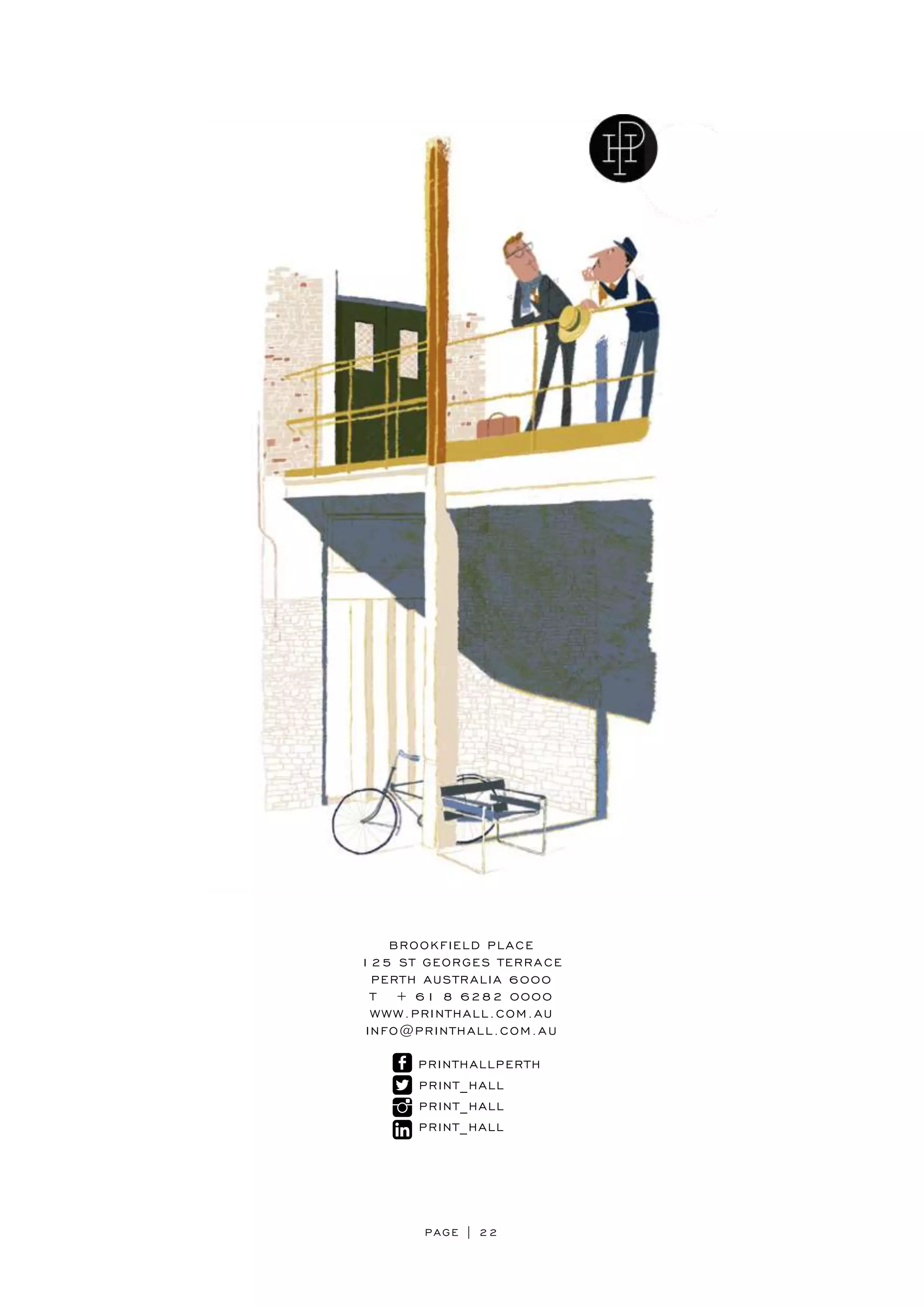 PAGE | 22
BROOKFIELD PLACE
125 ST GEORGES TERRACE
PERTH AUSTRALIA 6000
T + 61 8 6282 0000
WWW.PRINTHALL.COM.AU
INFO@PRINTHALL.COM.AU
PRINTHALLPERTH
PRINT_HALL
PRINT_HALL
PRINT_HALL
 