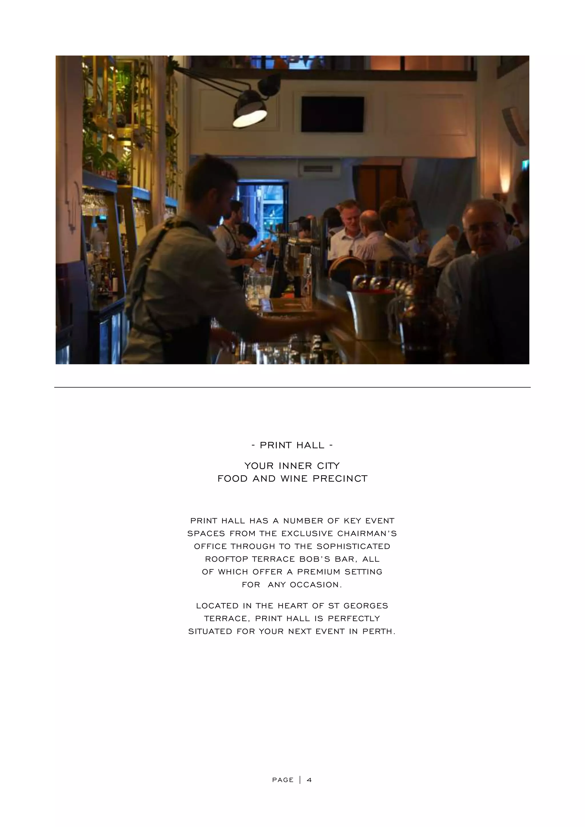 PAGE | 4
- PRINT HALL -
YOUR INNER CITY
FOOD AND WINE PRECINCT
PRINT HALL HAS A NUMBER OF KEY EVENT
SPACES FROM THE EXCLUSIVE CHAIRMAN’S
OFFICE THROUGH TO THE SOPHISTICATED
ROOFTOP TERRACE BOB’S BAR, ALL
OF WHICH OFFER A PREMIUM SETTING
FOR ANY OCCASION.
LOCATED IN THE HEART OF ST GEORGES
TERRACE, PRINT HALL IS PERFECTLY
SITUATED FOR YOUR NEXT EVENT IN PERTH.
 