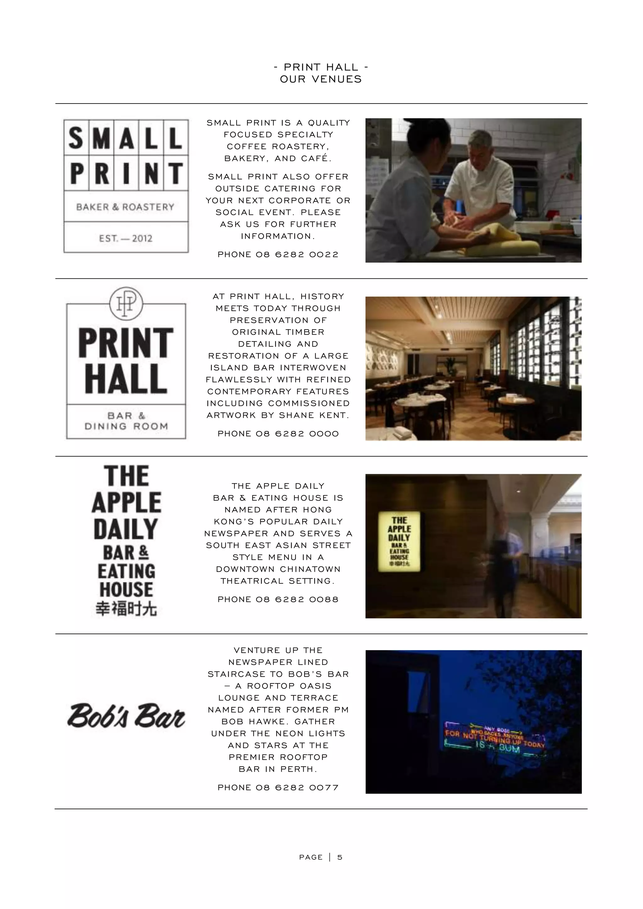 PAGE | 5
- PRINT HALL -
OUR VENUES
SMALL PRINT IS A QUALITY
FOCUSED SPECIALTY
COFFEE ROASTERY,
BAKERY, AND CAFÉ.
SMALL PRINT ALSO OFFER
OUTSIDE CATERING FOR
YOUR NEXT CORPORATE OR
SOCIAL EVENT. PLEASE
ASK US FOR FURTHER
INFORMATION.
PHONE 08 6282 0022
AT PRINT HALL, HISTORY
MEETS TODAY THROUGH
PRESERVATION OF
ORIGINAL TIMBER
DETAILING AND
RESTORATION OF A LARGE
ISLAND BAR INTERWOVEN
FLAWLESSLY WITH REFINED
CONTEMPORARY FEATURES
INCLUDING COMMISSIONED
ARTWORK BY SHANE KENT.
PHONE 08 6282 0000
THE APPLE DAILY
BAR & EATING HOUSE IS
NAMED AFTER HONG
KONG’S POPULAR DAILY
NEWSPAPER AND SERVES A
SOUTH EAST ASIAN STREET
STYLE MENU IN A
DOWNTOWN CHINATOWN
THEATRICAL SETTING.
PHONE 08 6282 0088
VENTURE UP THE
NEWSPAPER LINED
STAIRCASE TO BOB’S BAR
– A ROOFTOP OASIS
LOUNGE AND TERRACE
NAMED AFTER FORMER PM
BOB HAWKE. GATHER
UNDER THE NEON LIGHTS
AND STARS AT THE
PREMIER ROOFTOP
BAR IN PERTH.
PHONE 08 6282 0077
 