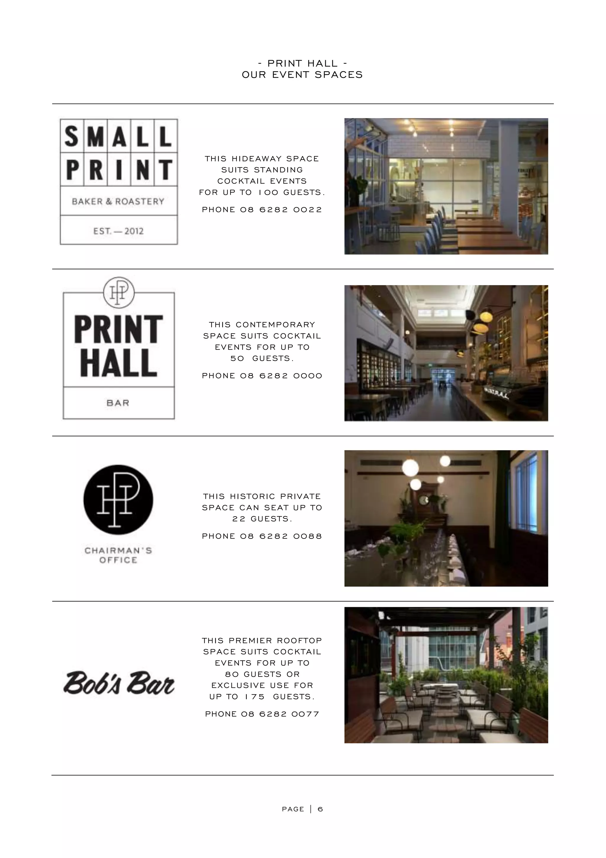 PAGE | 6
- PRINT HALL -
OUR EVENT SPACES
THIS HIDEAWAY SPACE
SUITS STANDING
COCKTAIL EVENTS
FOR UP TO 100 GUESTS.
PHONE 08 6282 0022
THIS CONTEMPORARY
SPACE SUITS COCKTAIL
EVENTS FOR UP TO
50 GUESTS.
PHONE 08 6282 0000
THIS HISTORIC PRIVATE
SPACE CAN SEAT UP TO
22 GUESTS.
PHONE 08 6282 0088
THIS PREMIER ROOFTOP
SPACE SUITS COCKTAIL
EVENTS FOR UP TO
80 GUESTS OR
EXCLUSIVE USE FOR
UP TO 175 GUESTS.
PHONE 08 6282 0077
 