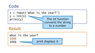 Code
Result
s = input('What is the year?')
y = int(s)
print(y) The int function
converts the string
to a number
What is the year?
1066
1066 print displays it
 