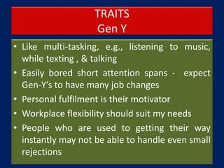 TRAITS
Gen Y
• Like multi-tasking, e.g., listening to music,
while texting , & talking
• Easily bored short attention spans - expect
Gen-Y’s to have many job changes
• Personal fulfilment is their motivator
• Workplace flexibility should suit my needs
• People who are used to getting their way
instantly may not be able to handle even small
rejections
 