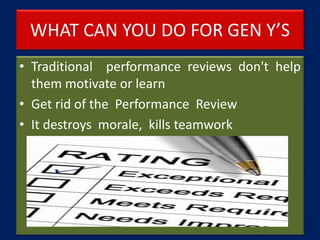 WHAT CAN YOU DO FOR GEN Y’S
• Traditional performance reviews don't help
them motivate or learn
• Get rid of the Performance Review
• It destroys morale, kills teamwork
 