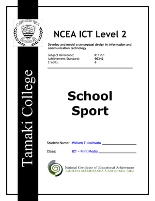 NCEA ICT Level 2
Develop and model a conceptual design in information and
communication technology

Subject Reference:             ICT 2.1
Achievement Standard:          90342
Credits:                       6




             School
             Sport

Student Name: William Tuikolovatu ___________________

Class:          ICT – Print Media _____________________
 