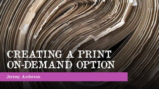 CREATING A PRINT
ON-DEMAND OPTION
Jeremy Anderson
 