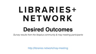 Desired Outcomes
Survey results from the libsplus community & May meeting participants
http://libraries.network/may-meeting
 