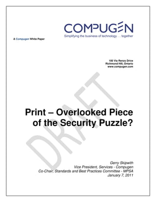 A Compugen White Paper




                                                             100 Via Renzo Drive
                                                          Richmond Hill, Ontario
                                                           www.compugen.com




        Print – Overlooked Piece
         of the Security Puzzle?



                                                             Gerry Skipwith
                                      Vice President, Services - Compugen
                 Co-Chair, Standards and Best Practices Committee - MPSA
                                                           January 7, 2011
 
