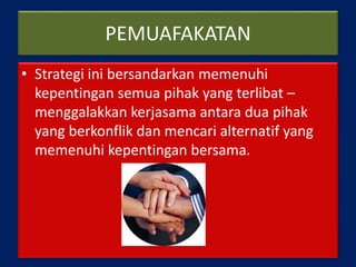 PEMUAFAKATAN
• Strategi ini bersandarkan memenuhi
kepentingan semua pihak yang terlibat –
menggalakkan kerjasama antara dua pihak
yang berkonflik dan mencari alternatif yang
memenuhi kepentingan bersama.
 
