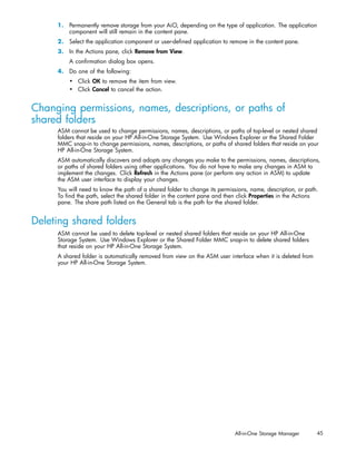 1. Permanently remove storage from your AiO, depending on the type of application. The application
        component will still remain in the content pane.
     2. Select the application component or user-deﬁned application to remove in the content pane.
     3. In the Actions pane, click Remove from View.
         A conﬁrmation dialog box opens.
     4. Do one of the following:
         • Click OK to remove the item from view.
         • Click Cancel to cancel the action.


Changing permissions, names, descriptions, or paths of
shared folders
     ASM cannot be used to change permissions, names, descriptions, or paths of top-level or nested shared
     folders that reside on your HP All-in-One Storage System. Use Windows Explorer or the Shared Folder
     MMC snap-in to change permissions, names, descriptions, or paths of shared folders that reside on your
     HP All-in-One Storage System.
     ASM automatically discovers and adopts any changes you make to the permissions, names, descriptions,
     or paths of shared folders using other applications. You do not have to make any changes in ASM to
     implement the changes. Click Refresh in the Actions pane (or perform any action in ASM) to update
     the ASM user interface to display your changes.
     You will need to know the path of a shared folder to change its permissions, name, description, or path.
     To ﬁnd the path, select the shared folder in the content pane and then click Properties in the Actions
     pane. The share path listed on the General tab is the path for the shared folder.


Deleting shared folders
     ASM cannot be used to delete top-level or nested shared folders that reside on your HP All-in-One
     Storage System. Use Windows Explorer or the Shared Folder MMC snap-in to delete shared folders
     that reside on your HP All-in-One Storage System.
     A shared folder is automatically removed from view on the ASM user interface when it is deleted from
     your HP All-in-One Storage System.




                                                                           All-in-One Storage Manager       45
 