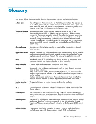 Glossary
  This section deﬁnes the terms used to describe the ASM user interface and program features.

  Actions pane         The right pane in the main window of the ASM user interface that provides a
                       list of actions, based on your current selection in the Content pane. Along with
                       other selectable items, the Actions pane provides access to storage-allocation
                       wizards, which help you allocate and conﬁgure storage.

  Advanced window      A window accessed by clicking the Advanced button in any of the
                       storage-allocation wizards or the Allocate Space Wizard. When accessed
                       from any of the storage-allocation wizards, the Advanced window allows you
                       to change the size of the allocated space and the default (recommended)
                       advanced conﬁguration settings. When accessed from the Allocate Space
                       Wizard, the Advanced window allows you to change the size of the allocated
                       space, percent full warning threshold, and enforced allocated limit (shared
                       folders only).

  allocated space      Storage space that is being used by, or reserved for, application or shared
                       folder storage.

  application server   A server computer in a computer network dedicated to running certain software
                       applications whose job is to provide network access to software client/server
                       applications and, sometimes, the data that belongs to applications as well.

  array                Also known as a JBOD (just a bunch of disks). A group of hard drives in an
                       enclosure (chassis) that are controlled by an array controller.

  array controller     Controls reads and writes to the hard drives in an array.

  backups              A read-only copy of data copied to media, such as hard drives or magnetic
                       tape, for data protection.
                       A full backup copies all the data selected to be backed up. An incremental
                       backup copies only data selected to be backed up that has changed since the
                       last full backup.
                       Backups provide data protection in the event of system or hard drive failure,
                       because the data is stored on media separate from the system hard drives.

  backup applica-      An application used to create, manage, and monitor backups.
  tion

  CIFS                 Common Internet ﬁle system. The protocol used in Windows environments for
                       shared folders.

  Content pane         The center pane in the main window of the ASM user interface that displays
                       storage utilization, and the storage status of application components and shared
                       folders.

  data migration       The process of moving data from one storage device to another, such as moving
                       application data from an application server to your HP All-in-One Storage
                       System. ASM supports automatic data migration for Exchange and SQL Server
                       data.

  data protection      Protects data from being corrupted or lost as a result of hard drive failure.
                       Methods used to provide data protection include RAID and backups.



                                                                          All-in-One Storage Manager      73
 