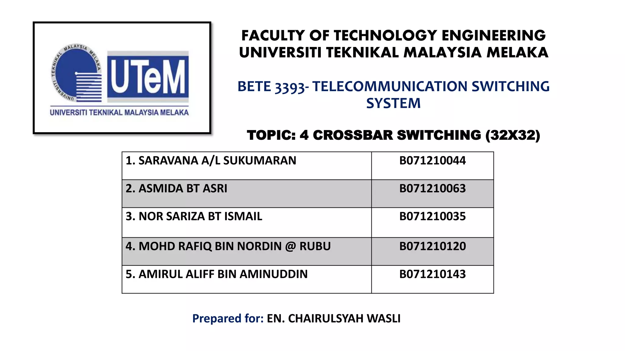 FACULTY OF TECHNOLOGY ENGINEERING
UNIVERSITI TEKNIKAL MALAYSIA MELAKA
BETE 3393- TELECOMMUNICATION SWITCHING
SYSTEM
TOPIC: 4 CROSSBAR SWITCHING (32X32)
1. SARAVANA A/L SUKUMARAN B071210044
2. ASMIDA BT ASRI B071210063
3. NOR SARIZA BT ISMAIL B071210035
4. MOHD RAFIQ BIN NORDIN @ RUBU B071210120
5. AMIRUL ALIFF BIN AMINUDDIN B071210143
Prepared for: EN. CHAIRULSYAH WASLI
 