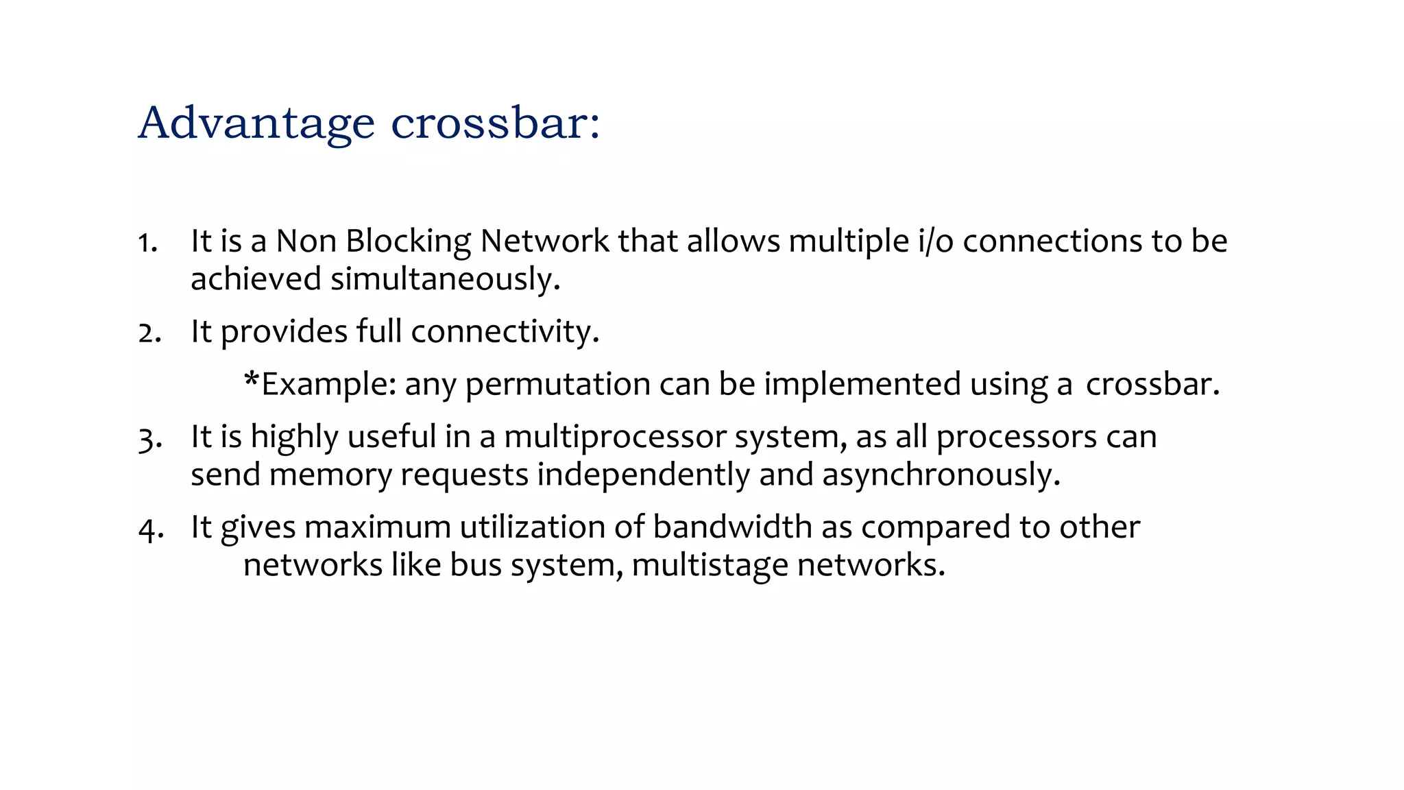 Advantage crossbar:
1. It is a Non Blocking Network that allows multiple i/o connections to be
achieved simultaneously.
2. It provides full connectivity.
*Example: any permutation can be implemented using a crossbar.
3. It is highly useful in a multiprocessor system, as all processors can
send memory requests independently and asynchronously.
4. It gives maximum utilization of bandwidth as compared to other
networks like bus system, multistage networks.
 