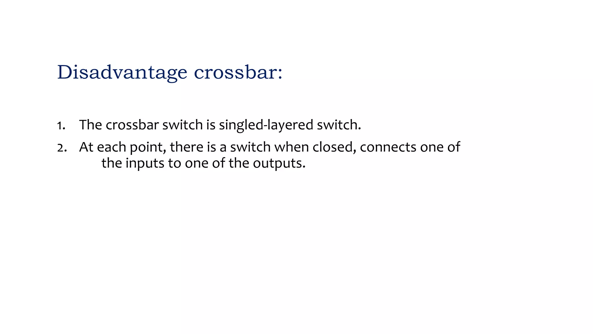 Disadvantage crossbar:
1. The crossbar switch is singled-layered switch.
2. At each point, there is a switch when closed, connects one of
the inputs to one of the outputs.
 