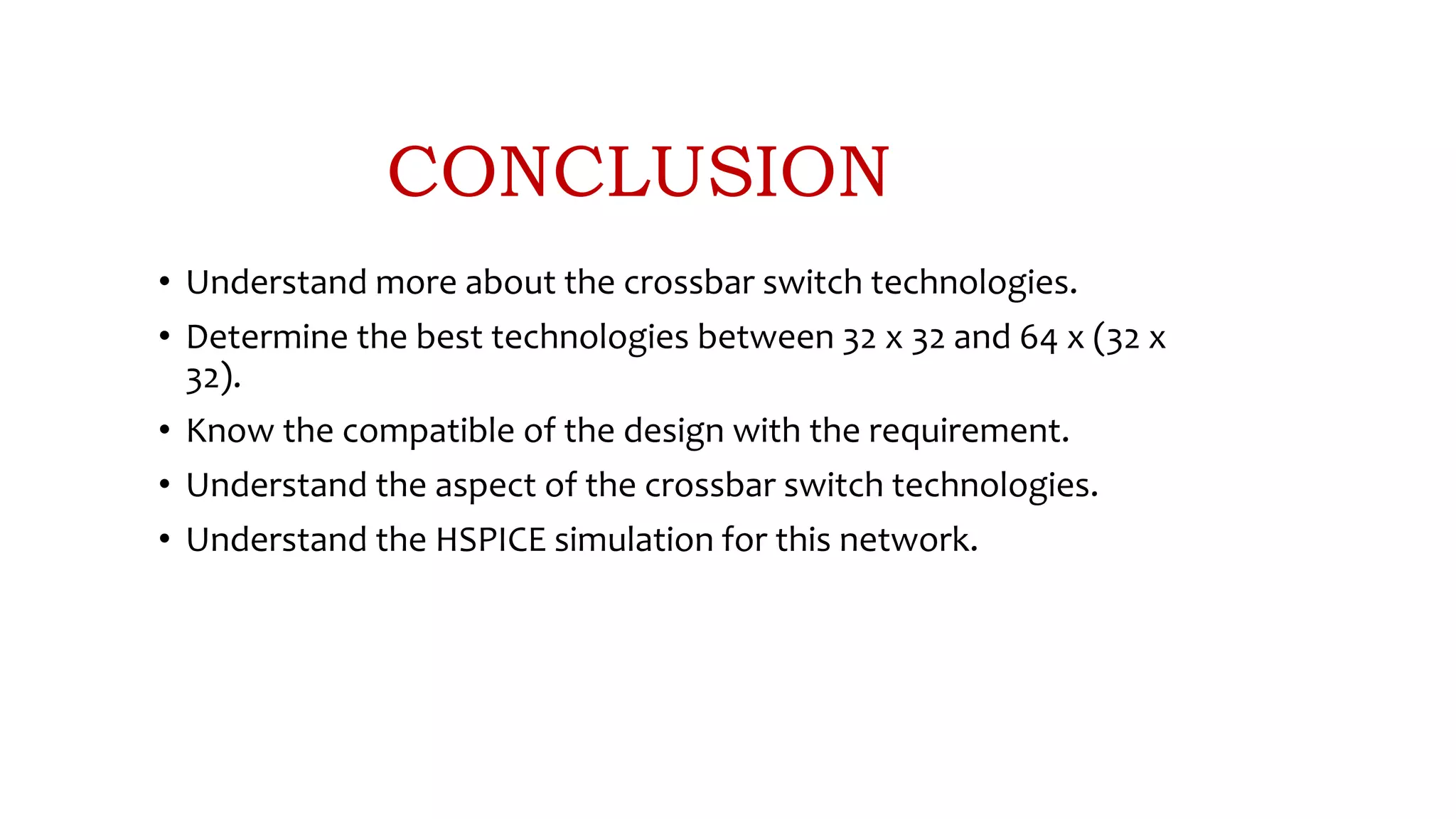 CONCLUSION
• Understand more about the crossbar switch technologies.
• Determine the best technologies between 32 x 32 and 64 x (32 x
32).
• Know the compatible of the design with the requirement.
• Understand the aspect of the crossbar switch technologies.
• Understand the HSPICE simulation for this network.
 