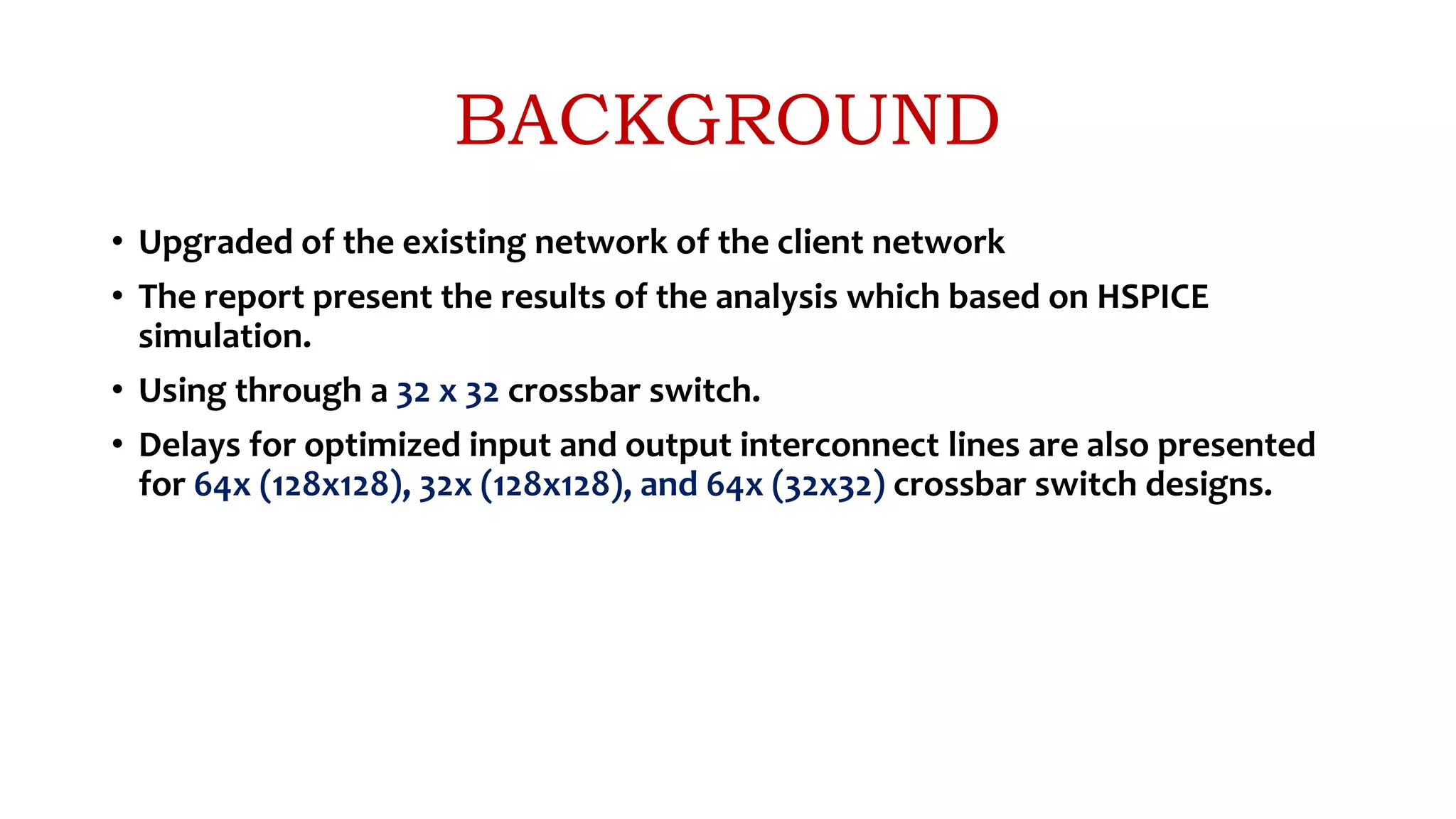 BACKGROUND
• Upgraded of the existing network of the client network
• The report present the results of the analysis which based on HSPICE
simulation.
• Using through a 32 x 32 crossbar switch.
• Delays for optimized input and output interconnect lines are also presented
for 64x (128x128), 32x (128x128), and 64x (32x32) crossbar switch designs.
 
