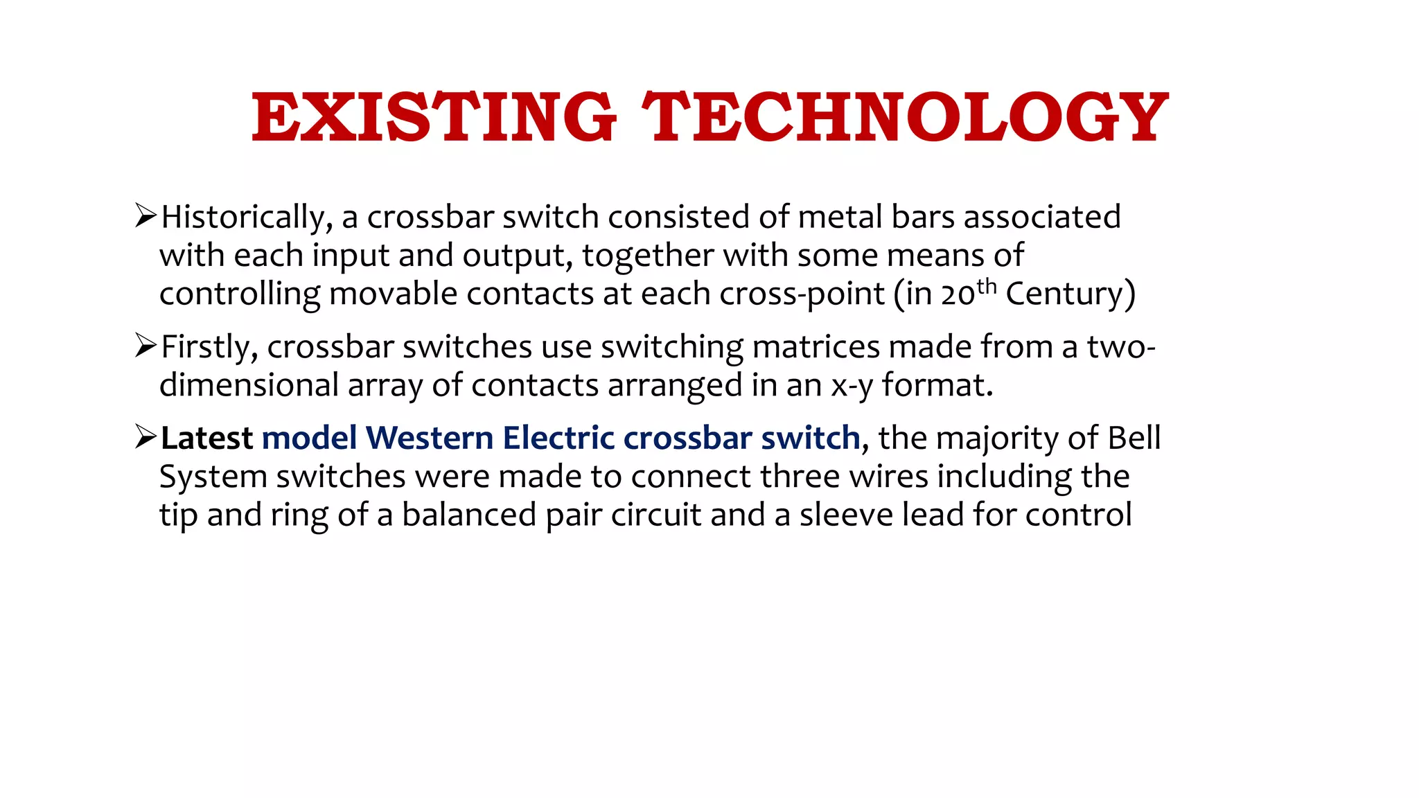 EXISTING TECHNOLOGY
Historically, a crossbar switch consisted of metal bars associated
with each input and output, together with some means of
controlling movable contacts at each cross-point (in 20th Century)
Firstly, crossbar switches use switching matrices made from a two-
dimensional array of contacts arranged in an x-y format.
Latest model Western Electric crossbar switch, the majority of Bell
System switches were made to connect three wires including the
tip and ring of a balanced pair circuit and a sleeve lead for control
 