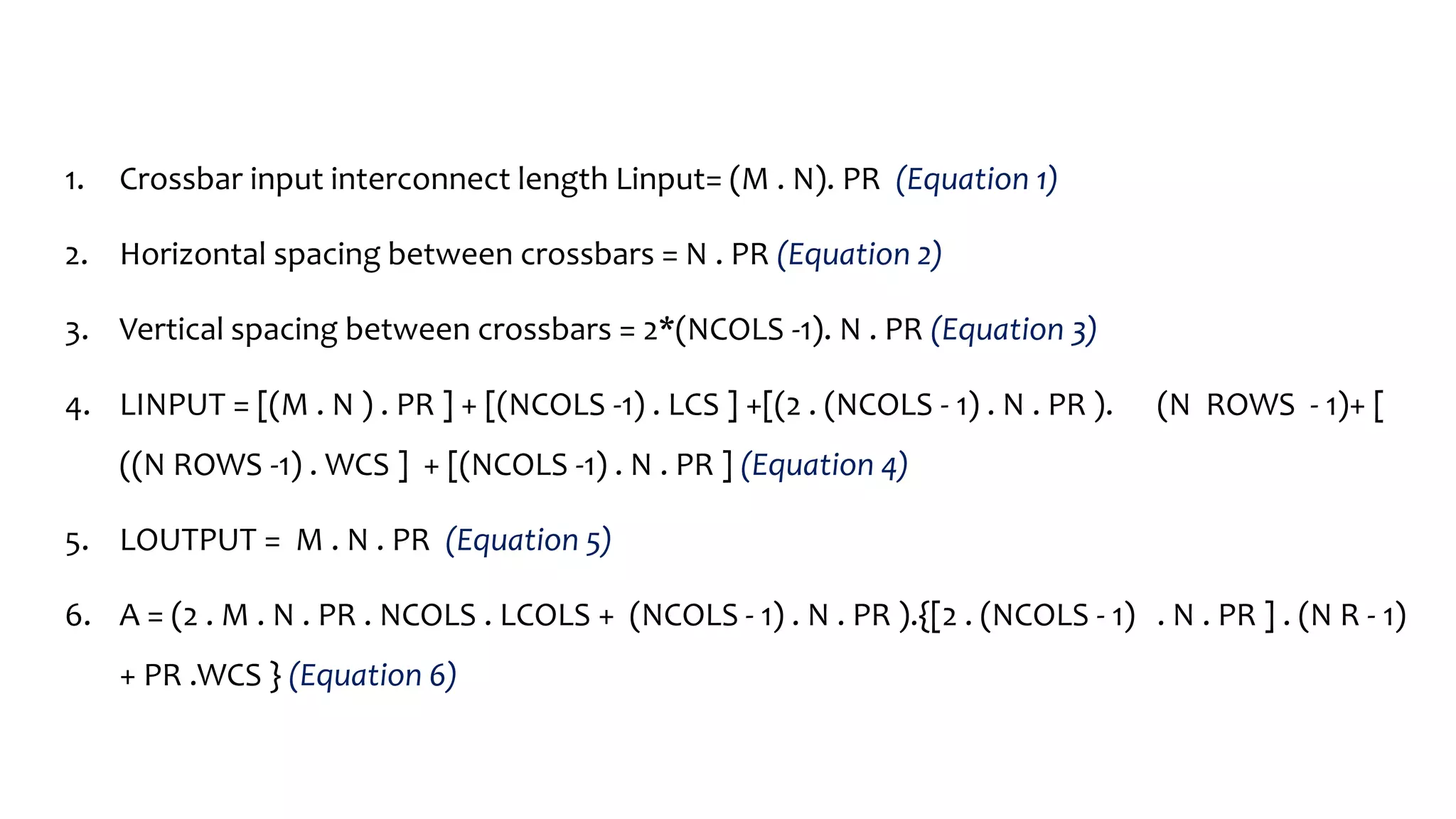 1. Crossbar input interconnect length Linput= (M . N). PR (Equation 1)
2. Horizontal spacing between crossbars = N . PR (Equation 2)
3. Vertical spacing between crossbars = 2*(NCOLS -1). N . PR (Equation 3)
4. LINPUT = [(M . N ) . PR ] + [(NCOLS -1) . LCS ] +[(2 . (NCOLS - 1) . N . PR ). (N ROWS - 1)+ [
((N ROWS -1) . WCS ] + [(NCOLS -1) . N . PR ] (Equation 4)
5. LOUTPUT = M . N . PR (Equation 5)
6. A = (2 . M . N . PR . NCOLS . LCOLS + (NCOLS - 1) . N . PR ).{[2 . (NCOLS - 1) . N . PR ] . (N R - 1)
+ PR .WCS } (Equation 6)
 