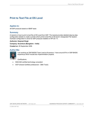 Print to Text File at OS Level
SAP DEVELOPER NETWORK | sdn.sap.com BUSINESS PROCESS EXPERT COMMUNITY | bpx.sap.com
© 2006 SAP AG 1
Print to Text File at OS Level
Applies to:
All SAP products based on ABAP stack
Summary
A tutorial on how to print to text file at OS Level from SAP. The tutorial provides detailed step-by-step
configuration details to create a printer which prints to text file at OS level in designated File System.
Example configuration is done for SAP products installed on HP-UX 11i.
Author(s): Harpreet Singh
Company: Accenture (Bangalore – India)
Created on: 29 September 2006
Author Bio
I am working as SAP-BASIS Team Lead at Accenture. I have around 6Yrs in SAP-BASIS
experience which include two implementation projects.
Certifications:
• WAS 640 certified technology consultant
• OCP (Oracle Certified professional – DBA Track)
 