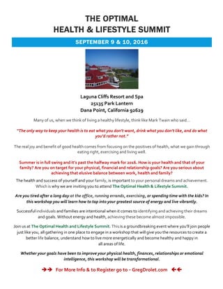 THE OPTIMAL
HEALTH & LIFESTYLE SUMMIT
SEPTEMBER 9 & 10, 2016
Laguna Cliffs Resort and Spa
25135 Park Lantern
Dana Point, California 92629
Many of us, when we think of living a healthy lifestyle, think like Mark Twain who said…
“The only way to keep your health is to eat what you don’t want, drink what you don’t like, and do what
you’d rather not.”
The real joy and benefit of good health comes from focusing on the positives of health, what we gain through
eating right, exercising and living well.
Summer is in full swing and it’s past the halfway mark for 2016. How is your health and that of your
family? Are you on target for your physical, financial and relationship goals? Are you serious about
achieving that elusive balance between work, health and family?
The health and success of yourself and your family, is important to your personal dreams and achievement.
Which is why we are inviting you to attend The Optimal Health & Lifestyle Summit.
Are you tired after a long day at the office, running errands, exercising, or spending time with the kids? In
this workshop you will learn how to tap into your greatest source of energy and live vibrantly.
Successful individuals and families are intentional when it comes to identifying and achieving their dreams
and goals. Without energy and health, achieving these become almost impossible.
Join us at The Optimal Health and Lifestyle Summit. This is a groundbreaking event where you’ll join people
just like you, all gathering in one place to engage in a workshop that will give you the resources to create a
better life balance, understand how to live more energetically and become healthy and happy in
all areas of life.
Whether your goals have been to improve your physical health, finances, relationships or emotional
intelligence, this workshop will be transformational.
èè For More Info & to Register go to - GregDrolet.com çç
 